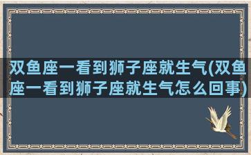 双鱼座一看到狮子座就生气(双鱼座一看到狮子座就生气怎么回事)