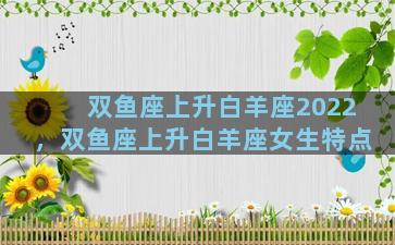 双鱼座上升白羊座2022，双鱼座上升白羊座女生特点