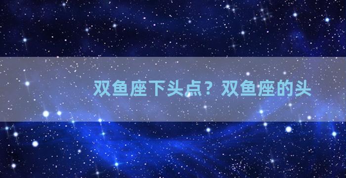 双鱼座下头点？双鱼座的头