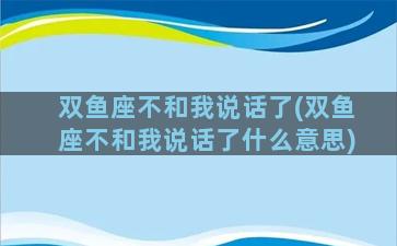 双鱼座不和我说话了(双鱼座不和我说话了什么意思)