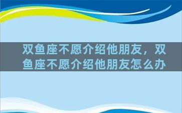 双鱼座不愿介绍他朋友，双鱼座不愿介绍他朋友怎么办