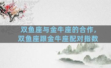 双鱼座与金牛座的合作,双鱼座跟金牛座配对指数