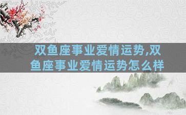 双鱼座事业爱情运势,双鱼座事业爱情运势怎么样