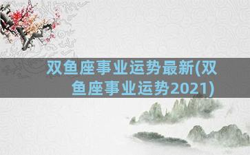 双鱼座事业运势最新(双鱼座事业运势2021)