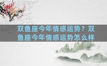 双鱼座今年情感运势？双鱼座今年情感运势怎么样