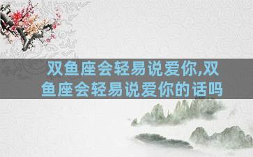 双鱼座会轻易说爱你,双鱼座会轻易说爱你的话吗