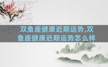 双鱼座健康近期运势,双鱼座健康近期运势怎么样