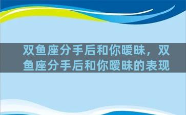 双鱼座分手后和你暧昧，双鱼座分手后和你暧昧的表现