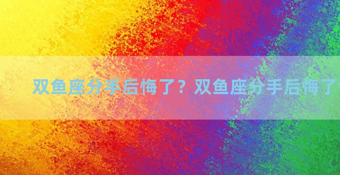 双鱼座分手后悔了？双鱼座分手后悔了会怎么样