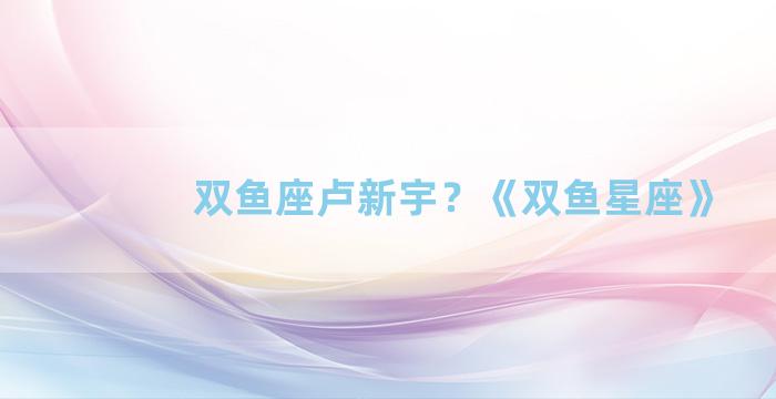 双鱼座卢新宇？《双鱼星座》