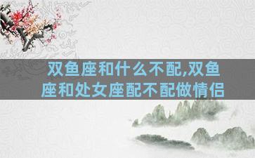 双鱼座和什么不配,双鱼座和处女座配不配做情侣