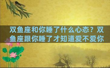 双鱼座和你睡了什么心态？双鱼座跟你睡了才知道爱不爱你