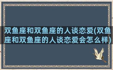 双鱼座和双鱼座的人谈恋爱(双鱼座和双鱼座的人谈恋爱会怎么样)