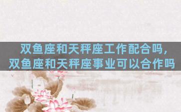 双鱼座和天秤座工作配合吗,双鱼座和天秤座事业可以合作吗