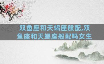双鱼座和天蝎座般配,双鱼座和天蝎座般配吗女生