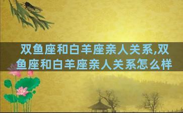 双鱼座和白羊座亲人关系,双鱼座和白羊座亲人关系怎么样