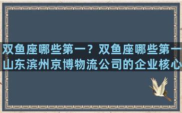 双鱼座哪些第一？双鱼座哪些第一山东滨州京博物流公司的企业核心是什么