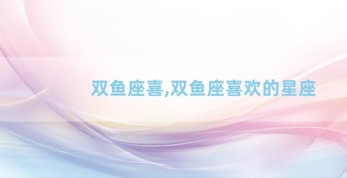 双鱼座喜,双鱼座喜欢的星座