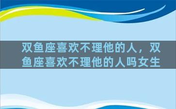 双鱼座喜欢不理他的人，双鱼座喜欢不理他的人吗女生