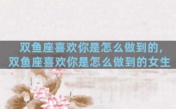 双鱼座喜欢你是怎么做到的,双鱼座喜欢你是怎么做到的女生
