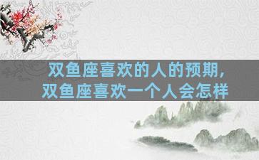 双鱼座喜欢的人的预期,双鱼座喜欢一个人会怎样