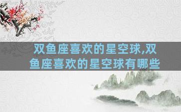 双鱼座喜欢的星空球,双鱼座喜欢的星空球有哪些