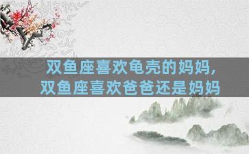 双鱼座喜欢龟壳的妈妈,双鱼座喜欢爸爸还是妈妈