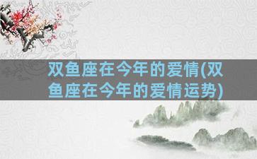 双鱼座在今年的爱情(双鱼座在今年的爱情运势)