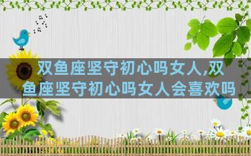 双鱼座坚守初心吗女人,双鱼座坚守初心吗女人会喜欢吗