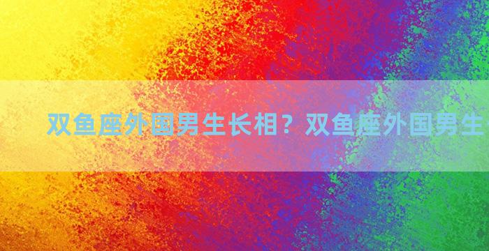 双鱼座外国男生长相？双鱼座外国男生长相特征