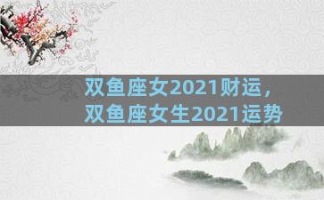 双鱼座女2021财运，双鱼座女生2021运势