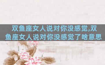 双鱼座女人说对你没感觉,双鱼座女人说对你没感觉了啥意思