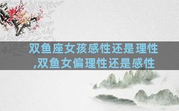 双鱼座女孩感性还是理性,双鱼女偏理性还是感性