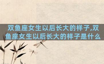 双鱼座女生以后长大的样子,双鱼座女生以后长大的样子是什么