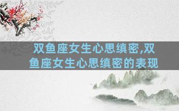 双鱼座女生心思缜密,双鱼座女生心思缜密的表现