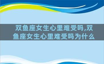 双鱼座女生心里难受吗,双鱼座女生心里难受吗为什么