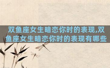 双鱼座女生暗恋你时的表现,双鱼座女生暗恋你时的表现有哪些