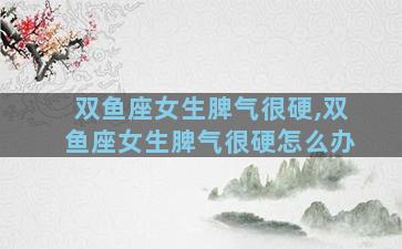 双鱼座女生脾气很硬,双鱼座女生脾气很硬怎么办