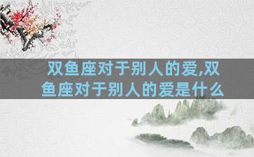 双鱼座对于别人的爱,双鱼座对于别人的爱是什么