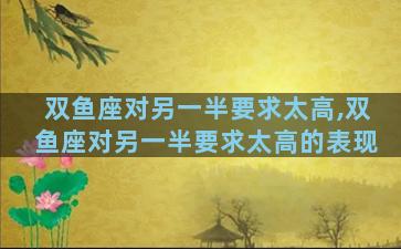 双鱼座对另一半要求太高,双鱼座对另一半要求太高的表现