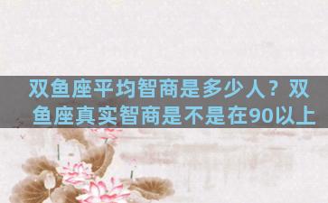 双鱼座平均智商是多少人？双鱼座真实智商是不是在90以上