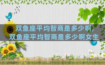 双鱼座平均智商是多少啊,双鱼座平均智商是多少啊女生