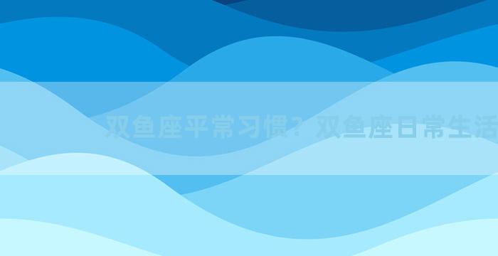 双鱼座平常习惯？双鱼座日常生活