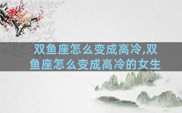 双鱼座怎么变成高冷,双鱼座怎么变成高冷的女生