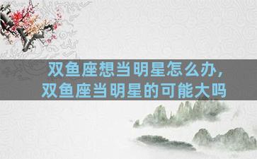 双鱼座想当明星怎么办,双鱼座当明星的可能大吗