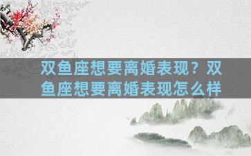 双鱼座想要离婚表现？双鱼座想要离婚表现怎么样