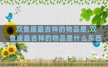 双鱼座最吉祥的物品是,双鱼座最吉祥的物品是什么东西