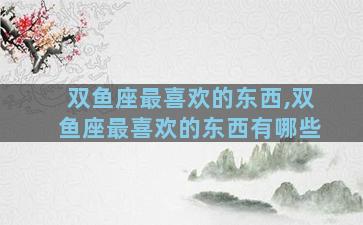 双鱼座最喜欢的东西,双鱼座最喜欢的东西有哪些