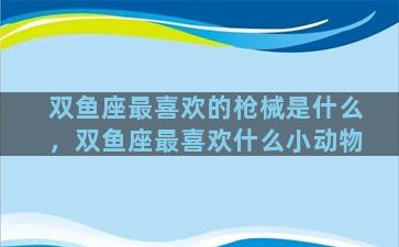 双鱼座最喜欢的枪械是什么，双鱼座最喜欢什么小动物