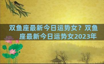 双鱼座最新今日运势女？双鱼座最新今日运势女2023年